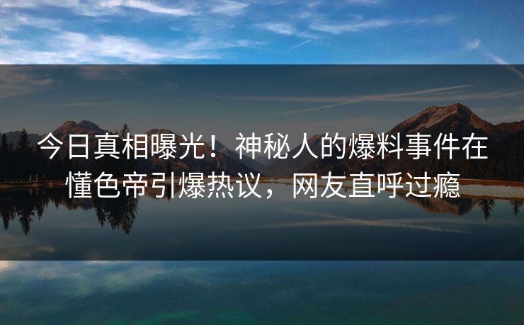 今日真相曝光！神秘人的爆料事件在懂色帝引爆热议，网友直呼过瘾