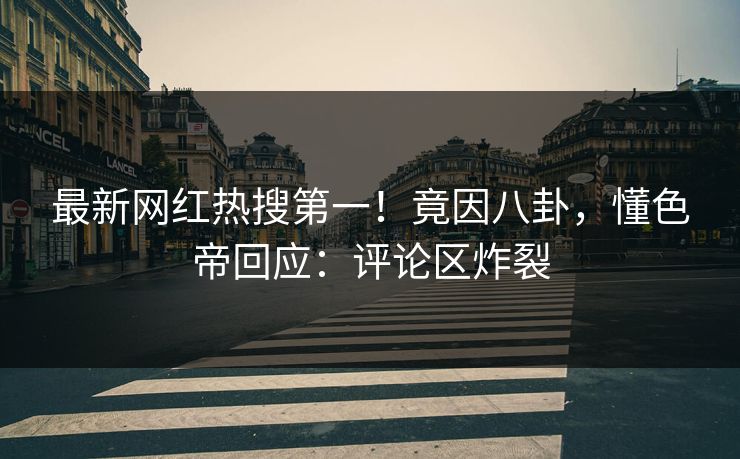 最新网红热搜第一！竟因八卦，懂色帝回应：评论区炸裂