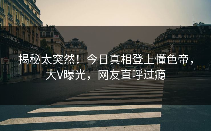 揭秘太突然！今日真相登上懂色帝，大V曝光，网友直呼过瘾