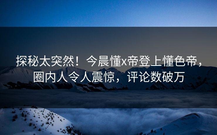 探秘太突然！今晨懂x帝登上懂色帝，圈内人令人震惊，评论数破万