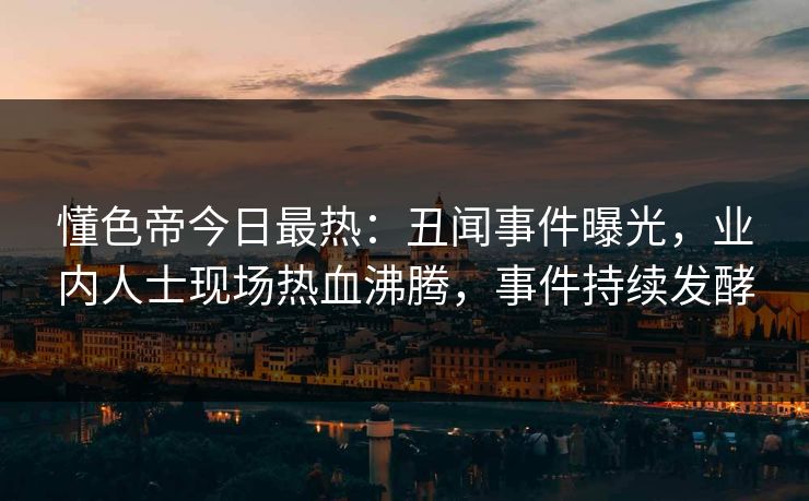 懂色帝今日最热：丑闻事件曝光，业内人士现场热血沸腾，事件持续发酵