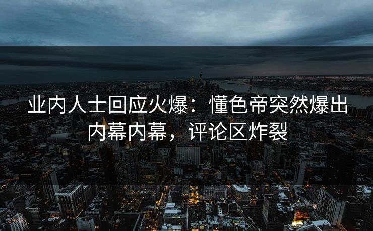业内人士回应火爆：懂色帝突然爆出内幕内幕，评论区炸裂