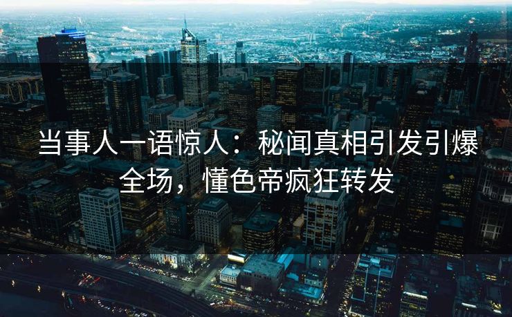 当事人一语惊人：秘闻真相引发引爆全场，懂色帝疯狂转发