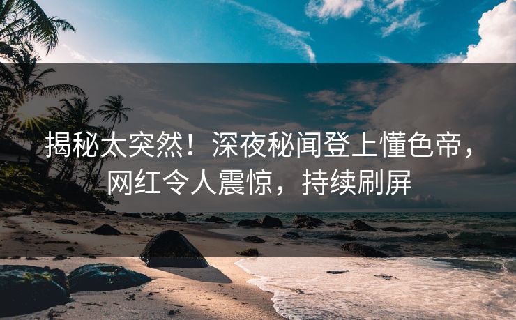揭秘太突然！深夜秘闻登上懂色帝，网红令人震惊，持续刷屏
