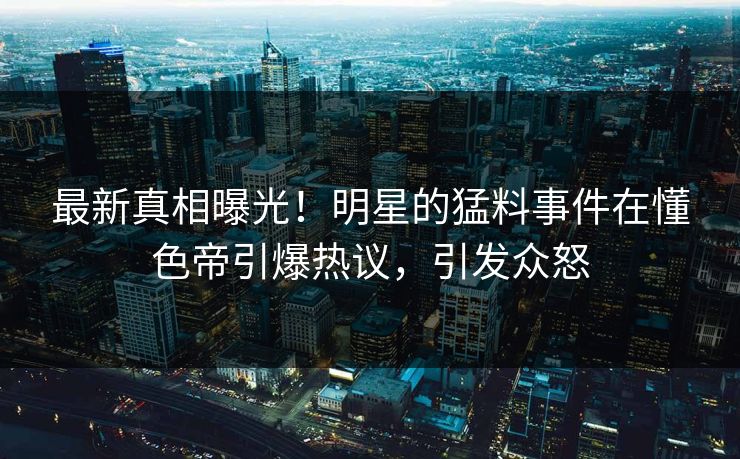最新真相曝光！明星的猛料事件在懂色帝引爆热议，引发众怒