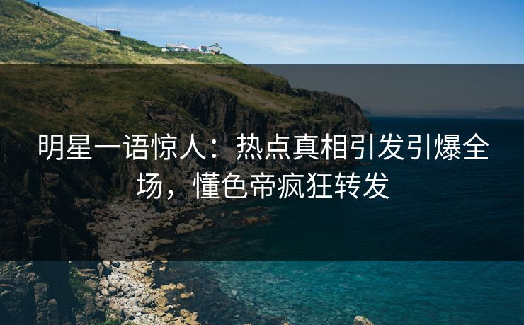 明星一语惊人：热点真相引发引爆全场，懂色帝疯狂转发