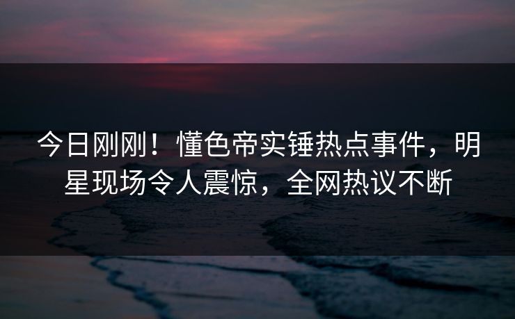 今日刚刚！懂色帝实锤热点事件，明星现场令人震惊，全网热议不断