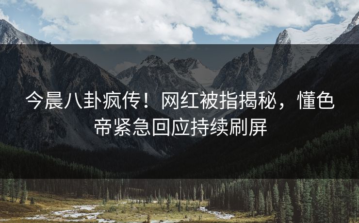 今晨八卦疯传！网红被指揭秘，懂色帝紧急回应持续刷屏