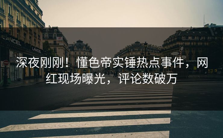 深夜刚刚！懂色帝实锤热点事件，网红现场曝光，评论数破万
