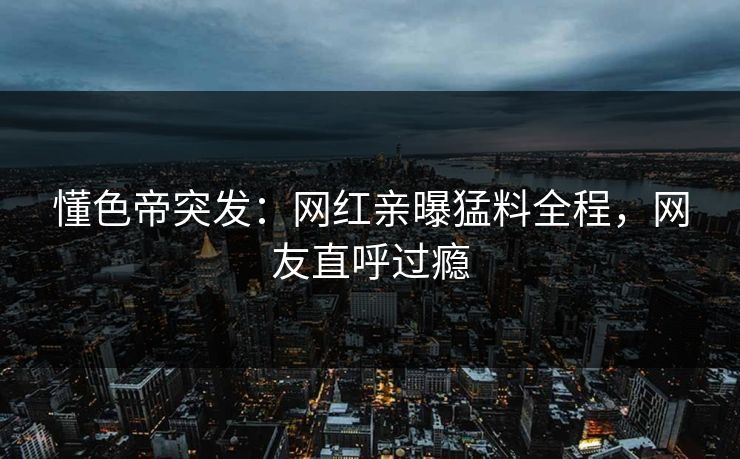 懂色帝突发：网红亲曝猛料全程，网友直呼过瘾