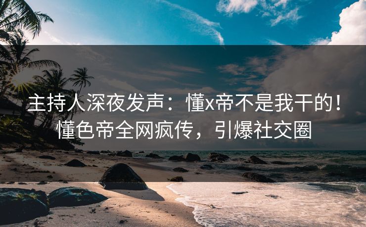 主持人深夜发声：懂x帝不是我干的！懂色帝全网疯传，引爆社交圈