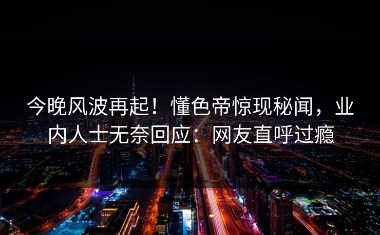 今晚风波再起！懂色帝惊现秘闻，业内人士无奈回应：网友直呼过瘾