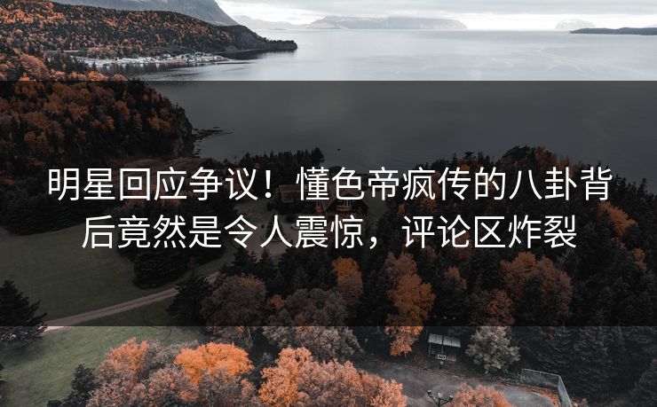 明星回应争议！懂色帝疯传的八卦背后竟然是令人震惊，评论区炸裂