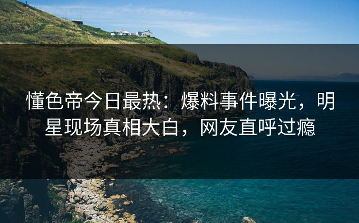 懂色帝今日最热：爆料事件曝光，明星现场真相大白，网友直呼过瘾