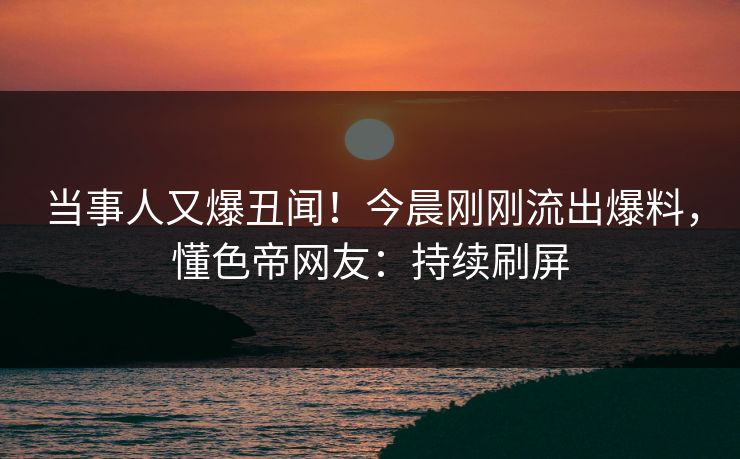 当事人又爆丑闻！今晨刚刚流出爆料，懂色帝网友：持续刷屏