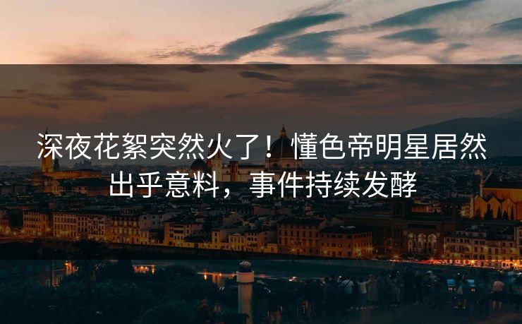 深夜花絮突然火了！懂色帝明星居然出乎意料，事件持续发酵