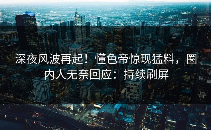深夜风波再起！懂色帝惊现猛料，圈内人无奈回应：持续刷屏