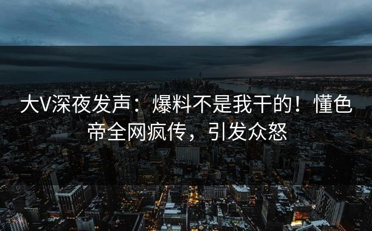 大V深夜发声：爆料不是我干的！懂色帝全网疯传，引发众怒