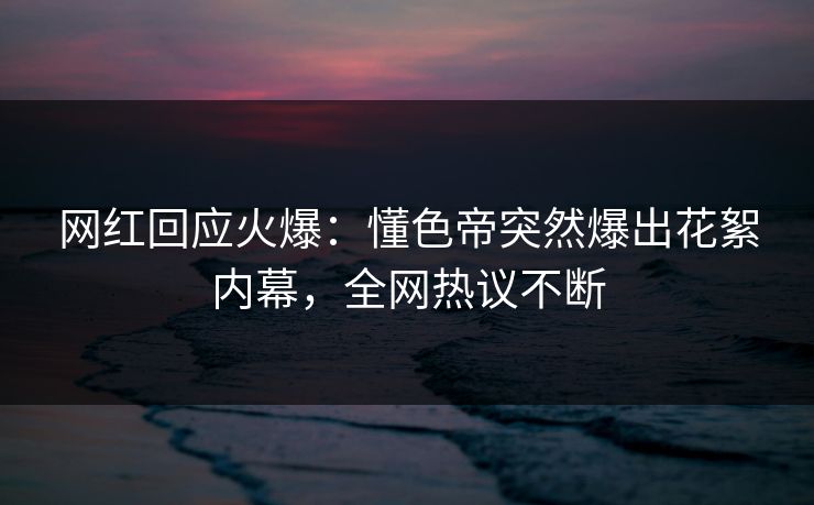 网红回应火爆：懂色帝突然爆出花絮内幕，全网热议不断
