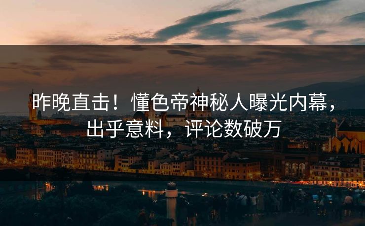 昨晚直击！懂色帝神秘人曝光内幕，出乎意料，评论数破万