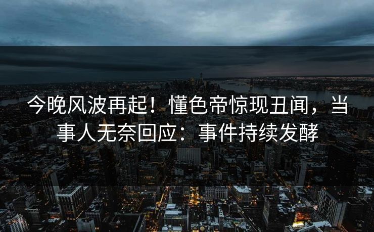 今晚风波再起！懂色帝惊现丑闻，当事人无奈回应：事件持续发酵