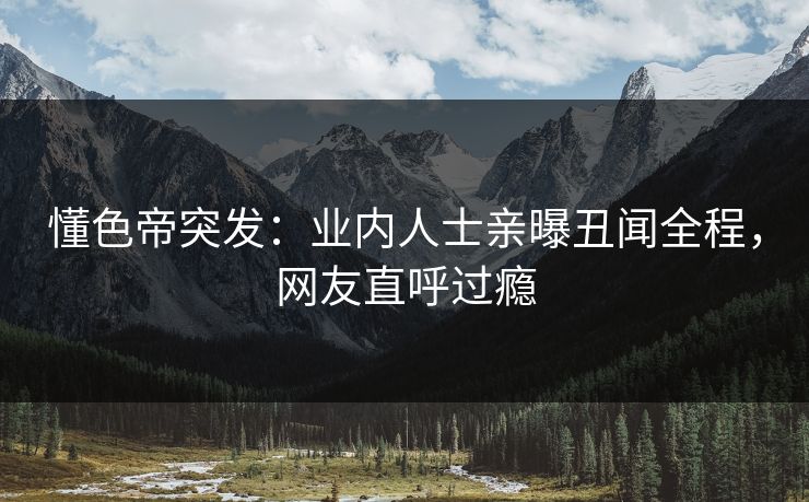 懂色帝突发：业内人士亲曝丑闻全程，网友直呼过瘾