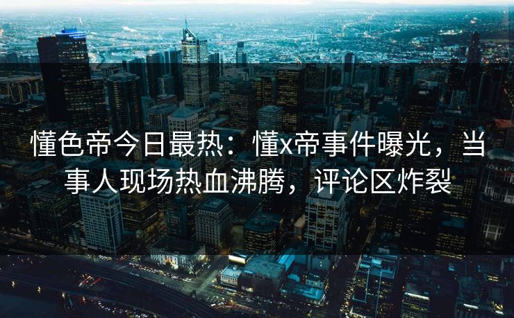 懂色帝今日最热：懂x帝事件曝光，当事人现场热血沸腾，评论区炸裂
