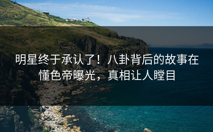 明星终于承认了！八卦背后的故事在懂色帝曝光，真相让人瞠目