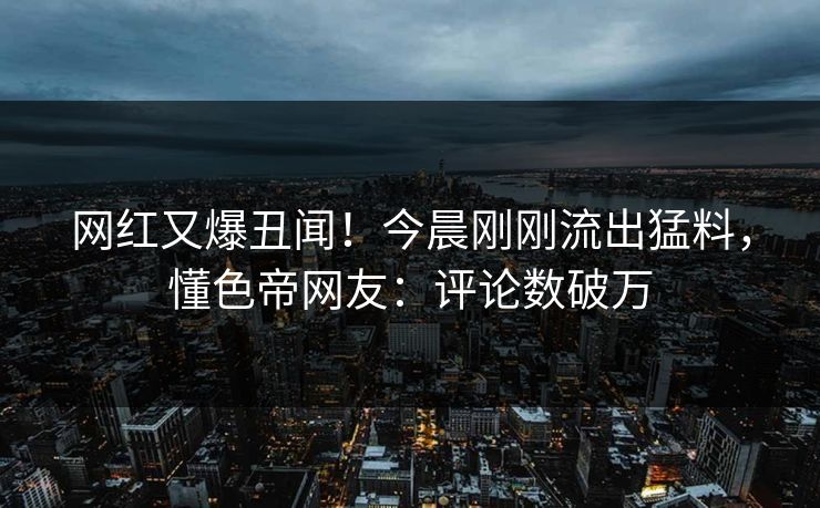 网红又爆丑闻！今晨刚刚流出猛料，懂色帝网友：评论数破万