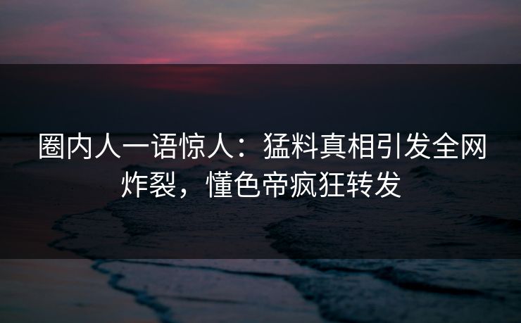 圈内人一语惊人：猛料真相引发全网炸裂，懂色帝疯狂转发
