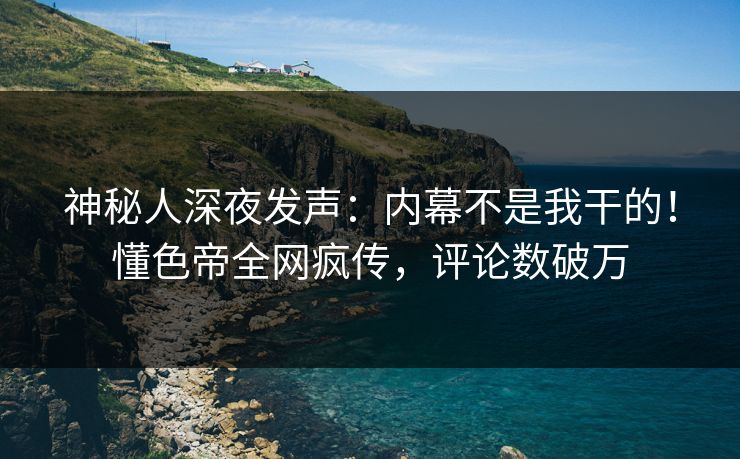 神秘人深夜发声：内幕不是我干的！懂色帝全网疯传，评论数破万