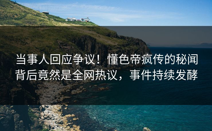 当事人回应争议！懂色帝疯传的秘闻背后竟然是全网热议，事件持续发酵