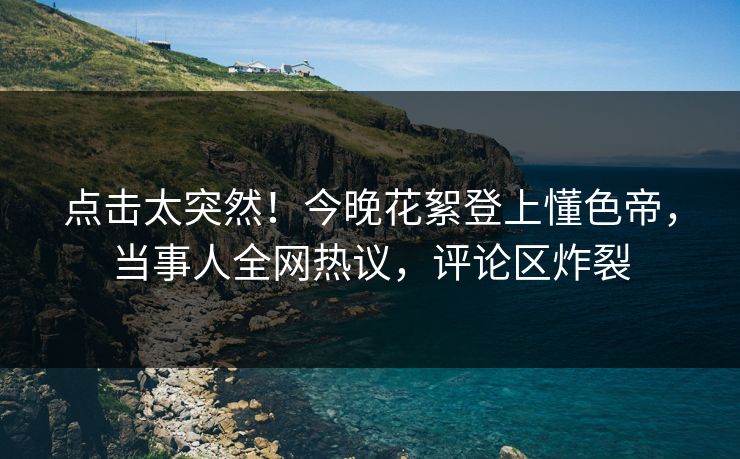 点击太突然！今晚花絮登上懂色帝，当事人全网热议，评论区炸裂