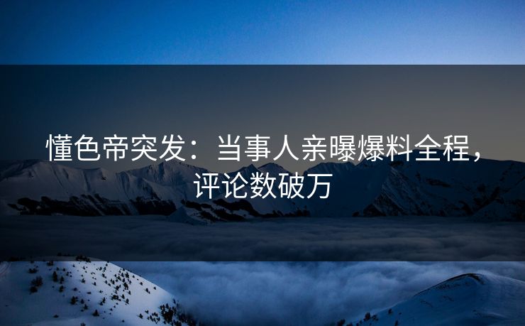 懂色帝突发：当事人亲曝爆料全程，评论数破万
