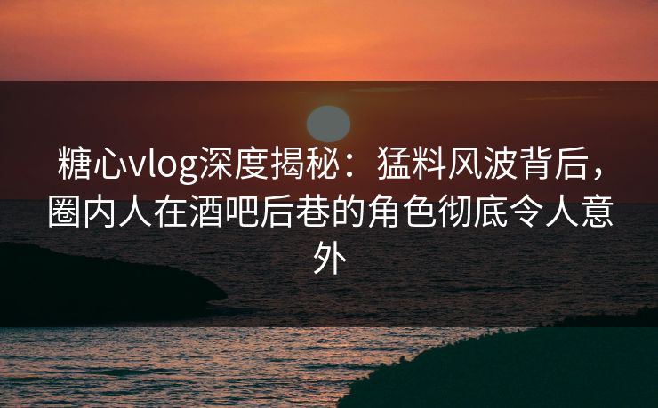糖心vlog深度揭秘：猛料风波背后，圈内人在酒吧后巷的角色彻底令人意外