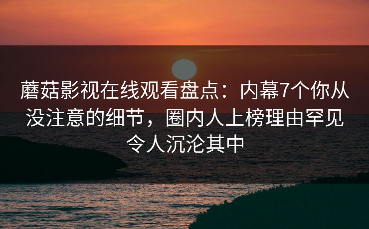 蘑菇影视在线观看盘点：内幕7个你从没注意的细节，圈内人上榜理由罕见令人沉沦其中