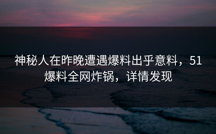 神秘人在昨晚遭遇爆料出乎意料，51爆料全网炸锅，详情发现