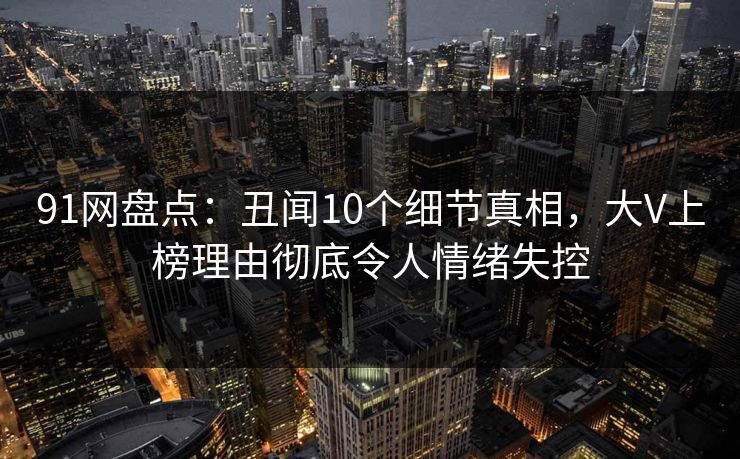 91网盘点：丑闻10个细节真相，大V上榜理由彻底令人情绪失控