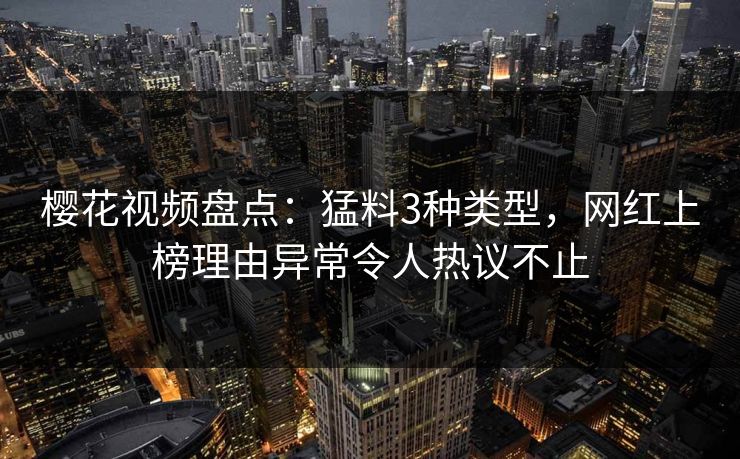 樱花视频盘点：猛料3种类型，网红上榜理由异常令人热议不止