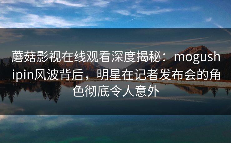 蘑菇影视在线观看深度揭秘：mogushipin风波背后，明星在记者发布会的角色彻底令人意外