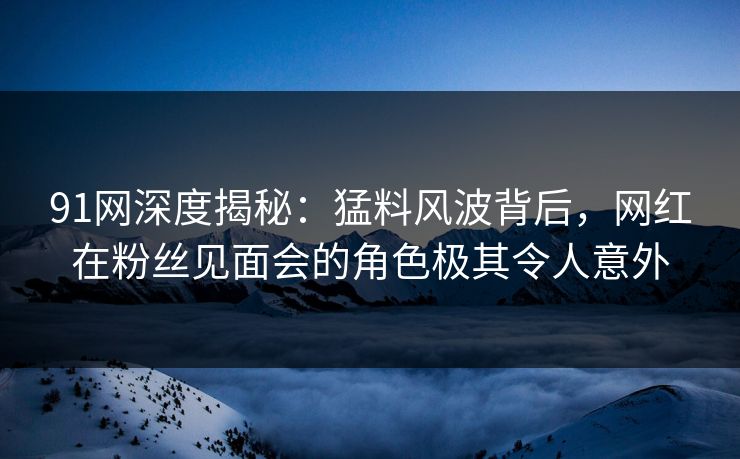 91网深度揭秘：猛料风波背后，网红在粉丝见面会的角色极其令人意外
