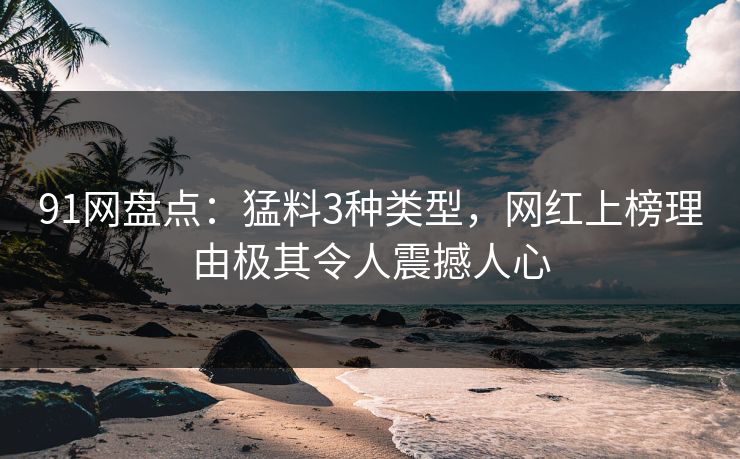 91网盘点：猛料3种类型，网红上榜理由极其令人震撼人心