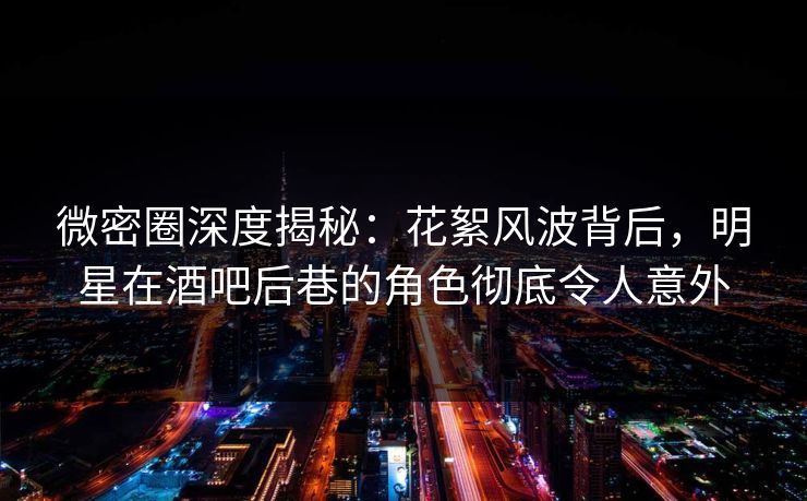 微密圈深度揭秘：花絮风波背后，明星在酒吧后巷的角色彻底令人意外