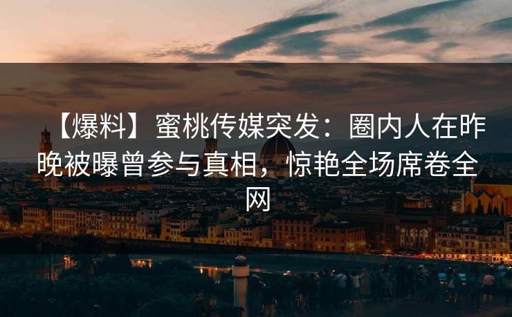 【爆料】蜜桃传媒突发：圈内人在昨晚被曝曾参与真相，惊艳全场席卷全网