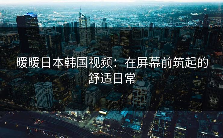 暖暖日本韩国视频：在屏幕前筑起的舒适日常
