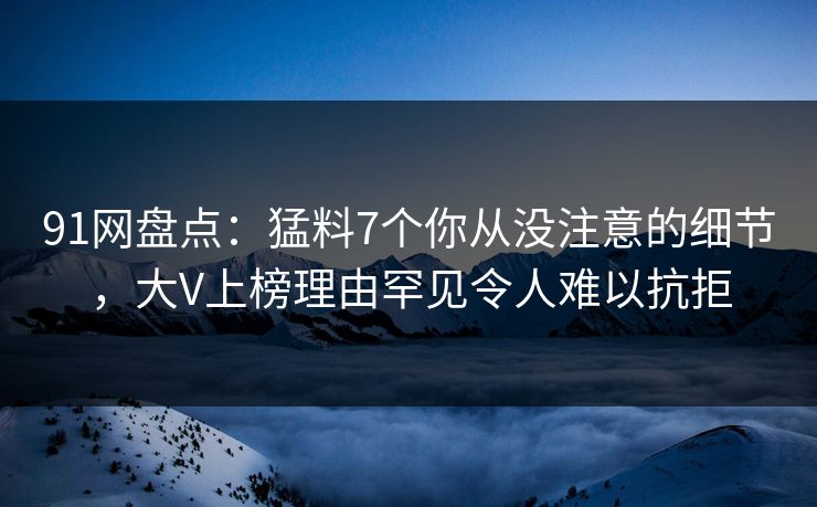 91网盘点：猛料7个你从没注意的细节，大V上榜理由罕见令人难以抗拒