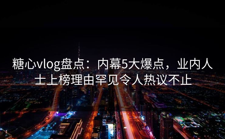 糖心vlog盘点：内幕5大爆点，业内人士上榜理由罕见令人热议不止