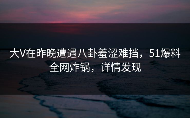 大V在昨晚遭遇八卦羞涩难挡，51爆料全网炸锅，详情发现