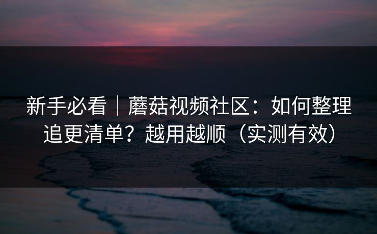 新手必看｜蘑菇视频社区：如何整理追更清单？越用越顺（实测有效）
