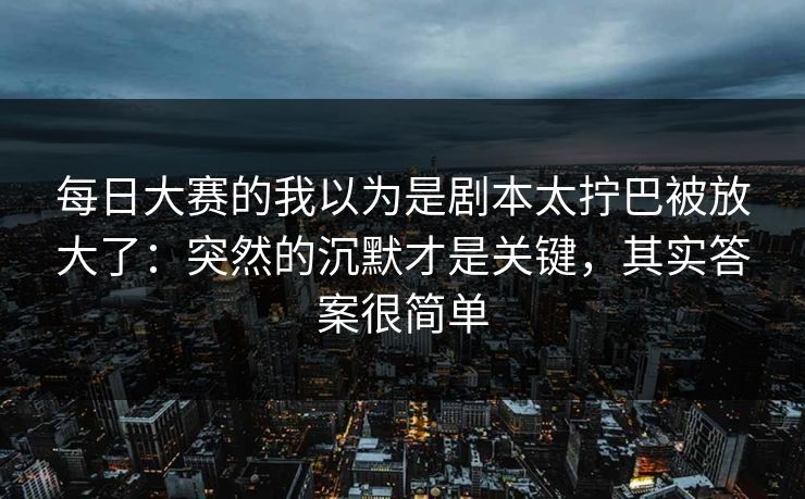 每日大赛的我以为是剧本太拧巴被放大了：突然的沉默才是关键，其实答案很简单